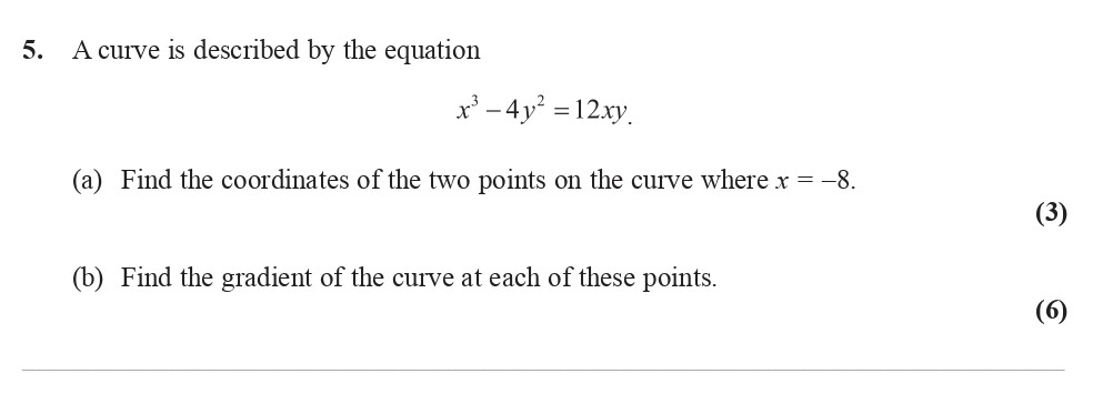 A-curve-is-described-by-the-equation--$x^3---4y^2-=-12xy.$--(a)-Find-the-coordinates-of-the-two-points-on-the-curve-where-$x-=--8.$--(b)-Find-the-gradient-of-the-curve-at-each-of-these-points.-Edexcel-A-Level Maths Pure-Question 6-2008-Paper 8.png